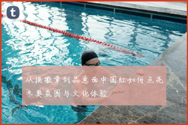 从换徽章到品意面中国红如何点亮冬奥氛围与文化体验