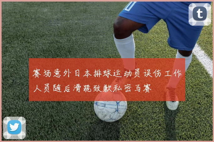 赛场意外日本排球运动员误伤工作人员随后滑跪致歉私密马赛