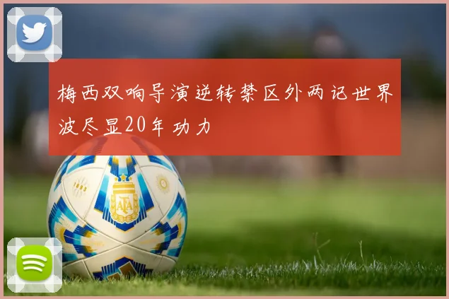 梅西双响导演逆转禁区外两记世界波尽显20年功力