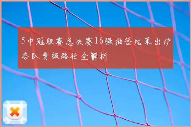 5中冠联赛总决赛16强抽签结果出炉各队晋级路径全解析