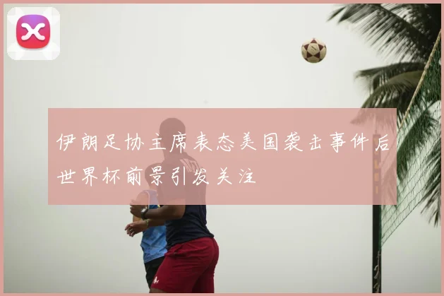 伊朗足协主席表态美国袭击事件后世界杯前景引发关注