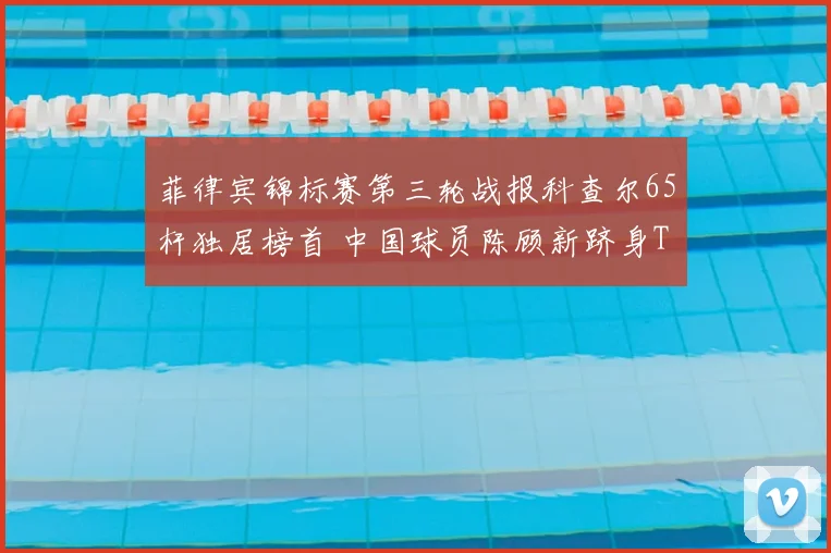 菲律宾锦标赛第三轮战报科查尔65杆独居榜首 中国球员陈顾新跻身T10