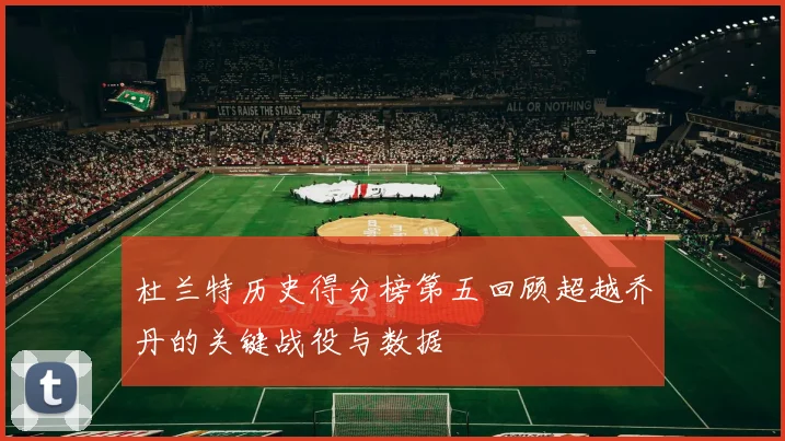 杜兰特历史得分榜第五回顾超越乔丹的关键战役与数据