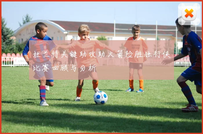 杜兰特关键助攻助火箭险胜独行侠比赛回顾与分析