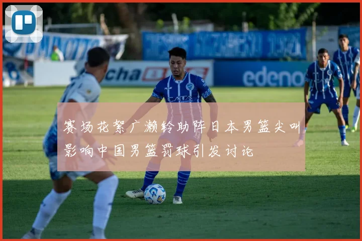 赛场花絮广濑铃助阵日本男篮尖叫影响中国男篮罚球引发讨论