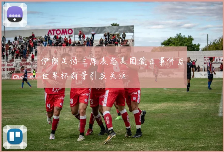 伊朗足协主席表态美国袭击事件后世界杯前景引发关注